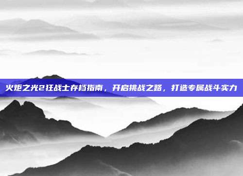 火炬之光2狂战士存档指南,开启挑战之路,打造专属战斗实力