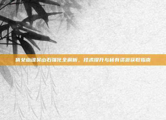 倩女幽魂吴山石强化全解析,技术提升与稀有资源获取指南