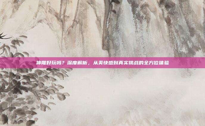 神雕好玩吗?深度解析,从爽快感到真实挑战的全方位体验