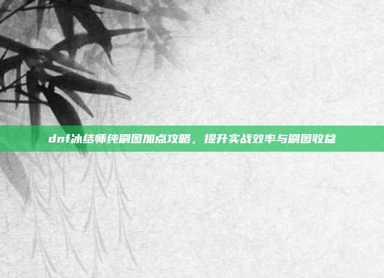 dnf冰结师纯刷图加点攻略,提升实战效率与刷图收益