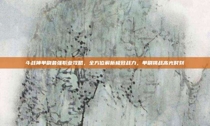 斗战神单刷最强职业攻略，全方位解析极致战力，单刷挑战高光时刻