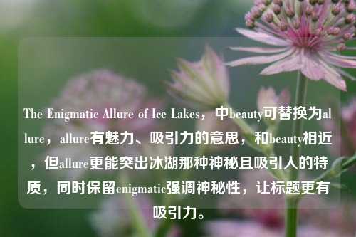 The Enigmatic Allure of Ice Lakes,中beauty可替换为allure,allure有魅力、吸引力的意思,和beauty相近,但allure更能突出冰湖那种神秘且吸引人的特质,同时保留enigmatic强调神秘性,让标题更有吸引力。