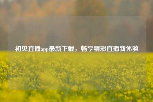 初见直播app最新下载，畅享精彩直播新体验