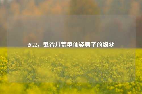 2022，鬼谷八荒里仙姿男子的绮梦