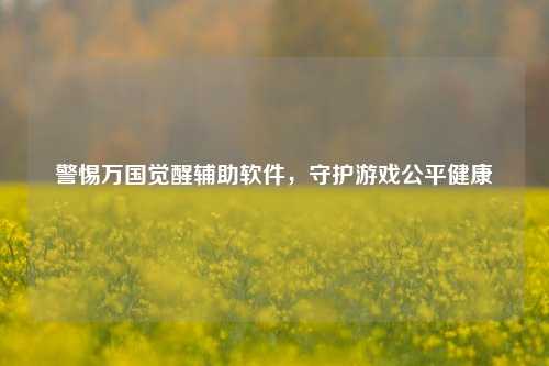 警惕万国觉醒辅助软件，守护游戏公平健康