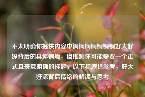 不太明确你提供内容中锕锕锕锕锕锕锕好大好深背后的具体情境，但推测你可能需要一个正式且表意明确的标题，以下标题供参考，好大好深背后情绪的解读与思考
