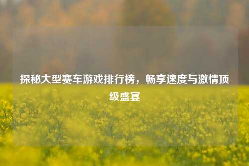 探秘大型赛车游戏排行榜，畅享速度与激情顶级盛宴