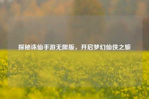 探秘诛仙手游无限版，开启梦幻仙侠之旅