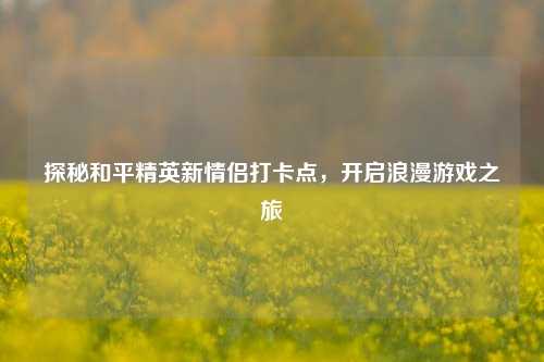 探秘和平精英新情侣打卡点，开启浪漫游戏之旅