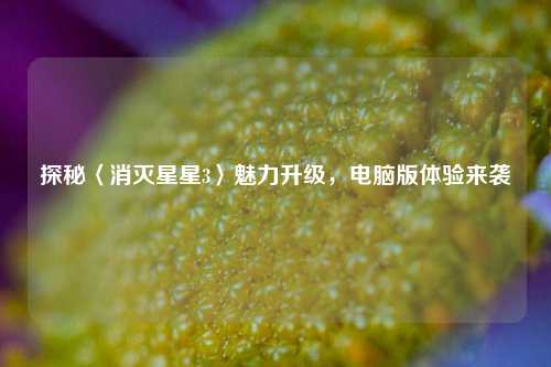探秘〈消灭星星3〉魅力升级,电脑版体验来袭