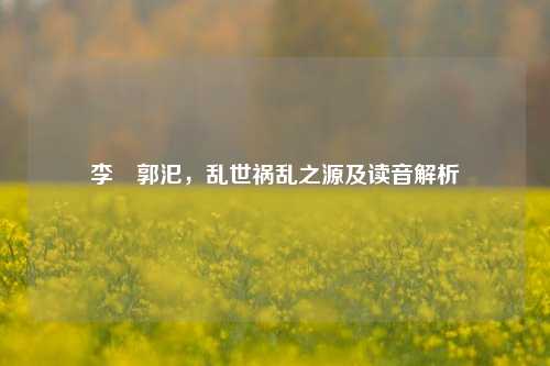 李傕郭汜，乱世祸乱之源及读音解析