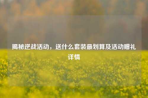 揭秘逆战活动，送什么套装最划算及活动赠礼详情