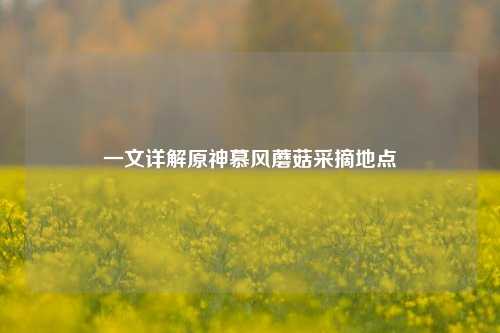 一文详解原神慕风蘑菇采摘地点