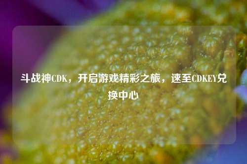 斗战神CDK，开启游戏精彩之旅，速至CDKEY兑换中心