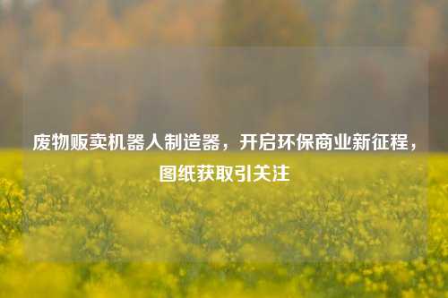 废物贩卖机器人制造器，开启环保商业新征程，图纸获取引关注