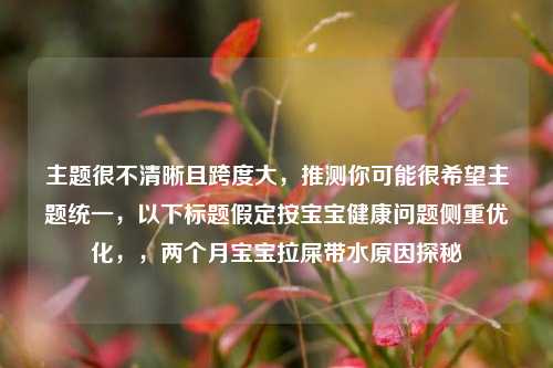 主题很不清晰且跨度大，推测你可能很希望主题统一，以下标题假定按宝宝健康问题侧重优化，，两个月宝宝拉屎带水原因探秘