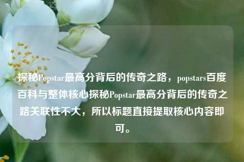 探秘Popstar最高分背后的传奇之路,popstars百度百科与整体核心探秘Popstar最高分背后的传奇之路关联性不大,所以标题直接提取核心内容即可。