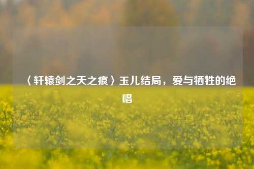 〈轩辕剑之天之痕〉玉儿结局，爱与牺牲的绝唱